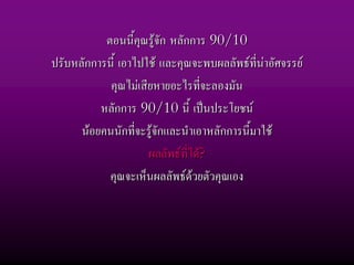 ตอนนี้คุณรูจัก หลักการ 90/10
ปรับหลักการนี้ เอาไปใช และคุณจะพบผลลัพธที่นาอัศจรรย
            คุณไมเสียหายอะไรที่จะลองมัน
          หลักการ 90/10 นี้ เปนประโยชน
      นอยคนนักที่จะรูจักและนําเอาหลักการนี้มาใช
                     ผลลัพธที่ได?
            คุณจะเห็นผลลัพธดวยตัวคุณเอง
 