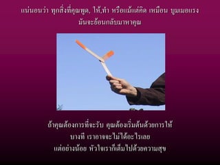 แนนอนวา ทุกสิ่งที่คุณพูด, ให,ทํา หรือแมแตคิด เหมือน บูมเมอแรง
                       มันจะยอนกลับมาหาคุณ




         ถาคุณตองการที่จะรับ คุณตองเริ่มตนดวยการให
                  บางที เราอาจจะไมไดอะไรเลย
            แตอยางนอย หัวใจเราก็เต็มไปดวยความสุข
 
