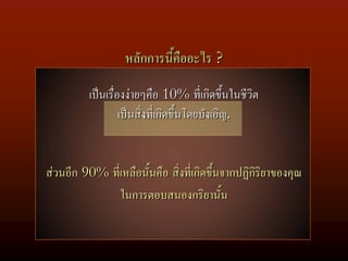 หลักการนี้คืออะไร ?

          เปนเรื่องงายๆคือ 10% ที่เกิดขึ้นในชีวิต
                   เปนสิ่งที่เกิดขึ้นโดยบังเอิญ.


สวนอีก 90% ที่เหลือนั้นคือ สิ่งที่เกิดขึ้นจากปฏิกริยาของคุณ
                                                  ิ
               ในการตอบสนองกริยานั้น
 