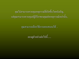 คุณไมสามารถควบคุมเหตุการณที่เกิดขึ้นโดยบังเอิญ.
แตคุณสามารถควบคุมปฏิกิริยาของคุณตอเหตุการณเหลานั้น.

         คุณสามารถเลือกวิธีการตอบสนองได .

                ลองดูตัวอยางตอไปนี้…
 