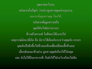 คุณอาจจะโกรธ.
       หลังจากนั้นก็ดุดา วากลาวลูกสาวคุณอยางรุนแรง.
                   จนกระทั่งลูกสาวคุณ รองไห.
                      หลังจากที่ดลกสาวเสร็จ
                                 ุู
                      คุณก็หันไปตอวาภรรยา
               ที่วางถวยกาแฟ ใกลขอบโตะมากไป
เหตุการณตอมาที่เกิด คือ มีการโตเถียงกันระหวางคุณกับ ภรรยา
     คุณเดินปงปงขึ้นไปขางบนหองเพื่อเปลี่ยนเสื้อขางบน
       เมื่อกลับลงมาขางลาง ลูกสาวคุณยังรองไหไมหยุด
   และ ยังไมไดกินอาหารเชา จึงทําใหไปรถโรงเรียนไมทัน
 