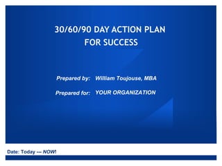 30/60/90 DAY ACTION PLAN
                          FOR SUCCESS



                   Prepared by: William Toujouse, MBA

                   Prepared for: YOUR ORGANIZATION




Date: Today --- NOW!
 