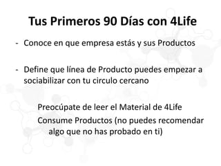 Tus Primeros 90 Días con 4Life
- Conoce en que empresa estás y sus Productos
- Define que línea de Producto puedes empezar a
sociabilizar con tu circulo cercano
Preocúpate de leer el Material de 4Life
Consume Productos (no puedes recomendar
algo que no has probado en ti)
 