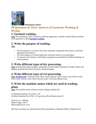 Muhammad Akhtar
90 Questions & Their Answers of Garments Washing &
Dyeing
1. Garment washing.
Ans: The technology which is used to modify the appearance, outlook comfort ability & fashion
of the garments is called garment washing.
2. Write the purpose of washing.
Ans:
 The first purpose is to remove dirt, dust, impurities of garments thus achieve wash look
appearance and softness.
 The other purpose is to bring faded look, old look, tinted or over dyed affect.
 To increase color fastness, wash fastness properties no possibility of further shrinkage of
wash garments.
3. Write different types of dry processing.
Ans: Sand blasting, Hand scraping, whiskering, overall wrinkle, permanent wrinkle, broken and
tagging, grinding and destroy, pp spray and pp sponging .
4. Write different types of wet processing.
Ans: Normal wash / Garments wash/ Rinse wash, Pigment wash, Caustic wash, Silicon wash,
Stone wash, Enzyme wash, Stone Enzyme wash, Acid wash, Bleach wash.
5. Write the machine names which are used in washing
plant.
Ans: The machine names which are used in Indigo washing Ltd:
(i) Washing machine ( No of M/c -10)
(ii) Dryer machine (No of M/c -10): gas dryer-09 and Steam dryer-01
Each m/c wt: 1300 Kg
Rated voltage: 380 V
Rated input power: 6 kw
NB: these machines are imported from China manufacture: Shenzhen Multi se Industries ltd.
 