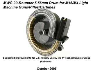 MWG 90-Rounder 5.56mm Drum for M16/M4 Light
Machine Guns/Rifles/Carbines




Suggested Improvements for U.S. military use by the 1st Tactical Studies Group
                                 (Airborne)


                              October 2005
 