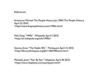 References:


Anissimov, Michael. The People History. Jan. 2004. The People History.
April 23 2010.
<http://www.thepeoplehistory.com/1990s.html>


Pahl, Greg. “1990s” . Wikipedia. April 3 2010.
<http://en.wikipedia.org/wiki/1990s>


Gearan, Anne. “The Noble 90’s” . Thinkquest. April 15 2010.
<http://library.thinkquest.org/J0111064/90home.htm>


Michaels, Janet. “Year By Year” Infoplease. April 30 2010.
<http://www.infoplease.com/yearbyyear.html>
 