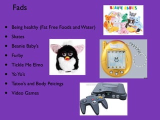 Fads

•   Being healthy (Fat Free Foods and Water)

•   Skates

•   Beanie Baby’s

•   Furby

•   Tickle Me Elmo

•   Yo Yo’s

•   Tatoo’s and Body Peicings

•   Video Games
 