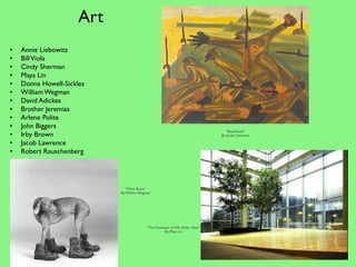 Art
•   Annie Liebowitz
•   Bill Viola
•   Cindy Sherman 
•   Maya Lin 
•   Donna Howell-Sickles 
•   William Wegman
•   David Adickes
•   Brother Jeremias
•   Arlene Polite
•   John Biggers
                                                                                      “Beachhead”
•   Irby Brown                                                                     By: Jacob Lawrence

•   Jacob Lawrence 
•   Robert Rauschenberg




                              “Work Boots”
                            By: William Wegman




                                            “The Character of Hill, Under Glass”
                                                       By: Maya Lin
 
