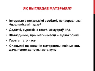 ЯК ВЫГЛЯДАЕ МАТЭРЫЯЛ?
• Інтэрвью з некалькімі асобамі, непасрэднымі
ўдзельнікамі падзей
• Дадаткі, «урэзкі» з газет, мемуараў і г.д.
• Фатаздымкі, пры магчымасці – відэахронікі
• Газеты таго часу
• Спасылкі на знешнія матарэялы, якія маюць
дачыненне да тэмы артыкулу
 