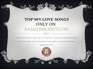 TOP 90’S LOVE SONGS 
ONLY ON 
BAJAO.BISCOOT.COM 
Listen to free online songs only on bajao biscoot where you can find and play 
free music online, listen, download, stream online songs and latest music 
playlists for free 
 
