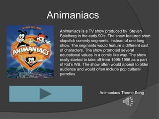 Animaniacs
  Animaniacs is a TV show produced by Steven
  Spielberg in the early 90’s. The show featured short
  slapstick comedy segments, instead of one long
  show. The segments would feature a different cast
  of characters. The show promoted several
  educational values in a comic like way. The show
  really started to take off from 1995-1998 as a part
  of Kid’s WB. The show often would appeal to older
  audience and would often include pop cultural
  parodies.



                        Animaniacs Theme Song
 