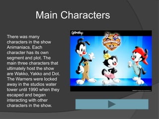 Main Characters
There was many
characters in the show
Animaniacs. Each
character has its own
segment and plot. The
main three characters that
ultimately host the show
are Wakko, Yakko and Dot.
The Warners were locked
away in the studios water
tower until 1990 when they
escaped and began
interacting with other
characters in the show.
 