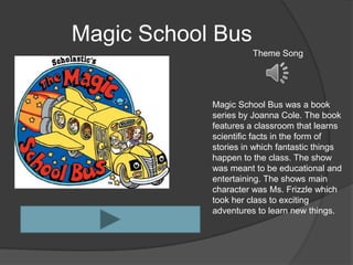 Magic School Bus
                      Theme Song




            Magic School Bus was a book
            series by Joanna Cole. The book
            features a classroom that learns
            scientific facts in the form of
            stories in which fantastic things
            happen to the class. The show
            was meant to be educational and
            entertaining. The shows main
            character was Ms. Frizzle which
            took her class to exciting
            adventures to learn new things.
 