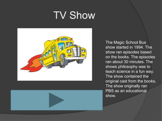 TV Show

          The Magic School Bus
          show started in 1994. The
          show ran episodes based
          on the books. The episodes
          ran about 30 minutes. The
          shows philosophy was to
          teach science in a fun way.
          The show contained the
          original cast from the books.
          The show originally ran
          PBS as an educational
          show.
 