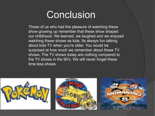 Conclusion
Those of us who had the pleasure of watching these
show growing up remember that these show shaped
our childhood. We learned, we laughed and we enjoyed
watching these shows as kids. Its always fun talking
about kids TV when you're older. You would be
surprised at how much we remember about these TV
shows. The TV shows today are nothing compared to
the TV shows in the 90’s. We will never forget these
time less shows.
 