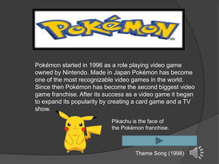 Pokémon started in 1996 as a role playing video game
owned by Nintendo. Made in Japan Pokémon has become
one of the most recognizable video games in the world.
Since then Pokémon has become the second biggest video
game franchise. After its success as a video game it began
to expand its popularity by creating a card game and a TV
show.
                           Pikachu is the face of
                           the Pokémon franchise.



                                    Theme Song (1998)
 