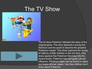 The TV Show




    The hit show Pokémon followed the story of the
    original game. The story featured a young Ash
    Ketchum and his quest to become the greatest
    Pokémon master. This show captured the hearts
    of millions of little children in the mid 90’s. This
    show sparked the Pokémon franchise into the
    record books. Pokémon has had great cultural
    influence. Pokémon logos can be found on plans
    and trains all over Japan. Very few children don’t
    know about Pokémon.
 