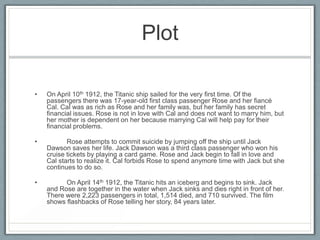 Plot

•   On April 10th 1912, the Titanic ship sailed for the very first time. Of the
    passengers there was 17-year-old first class passenger Rose and her fiancé
    Cal. Cal was as rich as Rose and her family was, but her family has secret
    financial issues. Rose is not in love with Cal and does not want to marry him, but
    her mother is dependent on her because marrying Cal will help pay for their
    financial problems.

•          Rose attempts to commit suicide by jumping off the ship until Jack
    Dawson saves her life. Jack Dawson was a third class passenger who won his
    cruise tickets by playing a card game. Rose and Jack begin to fall in love and
    Cal starts to realize it. Cal forbids Rose to spend anymore time with Jack but she
    continues to do so.

•         On April 14th 1912, the Titanic hits an iceberg and begins to sink. Jack
    and Rose are together in the water when Jack sinks and dies right in front of her.
    There were 2,223 passengers in total, 1,514 died, and 710 survived. The film
    shows flashbacks of Rose telling her story, 84 years later.
 