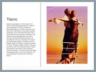 Titanic
Against expectations, the film went on to
become the highest-grossing film to date (it
was surpassed in 2010 by Cameron's
directorial follow-up, Avatar), grossing more
than US$ 1.843 billion in box-office receipts
worldwide, and transformed DiCaprio into a
commercial movie superstar, resulting in fan
worship among teenage girls and young
women in general that became known as
"Leo-Mania." He was nominated for most of
the high-profile awards, including a second
Golden Globe nomination. Upon the success
of Titanic, DiCaprio stated in 2000: "I have no
connection with me during that whole Titanic
phenomenon and what my face became
around the world [...] I'll never reach that state
of popularity again, and I don't expect to. It's
not something I'm going to try to achieve
either."
 