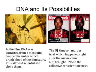 DNA and Its Possibilities




In the film, DNA was            The OJ Simpson murder
extracted from a mosquito       trial, which happened right
trapped in amber which
drank blood of the dinosaurs.   after the movie came
This allowed scientists to      out, brought DNA to the
clone them.                     collective conscientiousness.
 