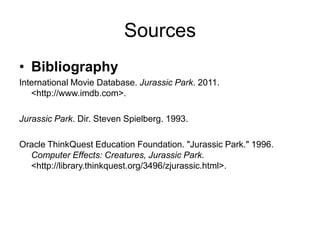 Sources
• Bibliography
International Movie Database. Jurassic Park. 2011.
   <http://www.imdb.com>.

Jurassic Park. Dir. Steven Spielberg. 1993.

Oracle ThinkQuest Education Foundation. "Jurassic Park." 1996.
  Computer Effects: Creatures, Jurassic Park.
  <http://library.thinkquest.org/3496/zjurassic.html>.
 