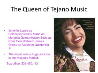 The Queen of Tejano Music

•    Jennifer Lopez as
     SelenaConstance Marie as
     Marcella QuintanillaJon Seda as
     Chris PerezEdward James
     Olmos as Abraham Quintanilla
     Jr.
•    The movie was a huge success
     in the Hispanic Market.
    Box office: $35,450,113
 