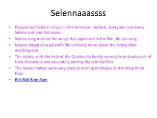 Selennaaassss
• Popularized Selena’s music in the American markets. Everyone now knew
  Selena and Jennifer Lopez.
• Selena sung most of the songs that appeared in the film. Jlo lips sung.
• Movies based on a person’s life is mostly more about the acting than
  anything else.
• The actors, with the help of the Quintanilla family, were able to study each of
  their characters and accurately portray them in the film.
• The movie makers were very good at making montages and making them
  flow.
• Bidi Bidi Bom Bom
 