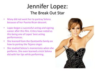 Jennifer Lopez:
                         The Break Out Star
• Many did not want her to portray Selena
  because of her Puerto Rican descent.

• Lopez began a successful acting and signing
  career after this film. Critics have noted as
  this being one of Lopez’ best acting
  performances.
• She learned from the Quintanilla family on
  how to portray the Tejano singer.
• She studied Selena’s mannerisms when she
  performs. She even learned a trick Selena
  did with her lips while performing.
 