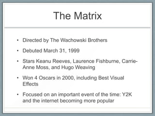 The Matrix

• Directed by The Wachowski Brothers

• Debuted March 31, 1999

• Stars Keanu Reeves, Laurence Fishburne, Carrie-
  Anne Moss, and Hugo Weaving

• Won 4 Oscars in 2000, including Best Visual
  Effects

• Focused on an important event of the time: Y2K
  and the internet becoming more popular
 