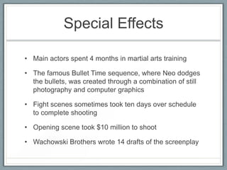 Special Effects

• Main actors spent 4 months in martial arts training

• The famous Bullet Time sequence, where Neo dodges
  the bullets, was created through a combination of still
  photography and computer graphics

• Fight scenes sometimes took ten days over schedule
  to complete shooting

• Opening scene took $10 million to shoot

• Wachowski Brothers wrote 14 drafts of the screenplay
 