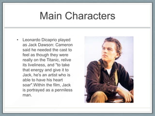Main Characters

•   Leonardo Dicaprio played
    as Jack Dawson: Cameron
    said he needed the cast to
    feel as though they were
    really on the Titanic, relive
    its liveliness, and "to take
    that energy and give it to
    Jack, he's an artist who is
    able to have his heart
    soar".Within the film, Jack
    is portrayed as a penniless
    man.
 