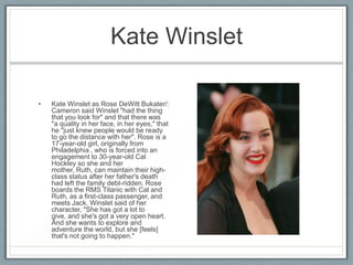 Kate Winslet

•   Kate Winslet as Rose DeWitt Bukater/:
    Cameron said Winslet "had the thing
    that you look for" and that there was
    "a quality in her face, in her eyes," that
    he "just knew people would be ready
    to go the distance with her". Rose is a
    17-year-old girl, originally from
    Philadelphia , who is forced into an
    engagement to 30-year-old Cal
    Hockley so she and her
    mother, Ruth, can maintain their high-
    class status after her father's death
    had left the family debt-ridden. Rose
    boards the RMS Titanic with Cal and
    Ruth, as a first-class passenger, and
    meets Jack. Winslet said of her
    character, "She has got a lot to
    give, and she's got a very open heart.
    And she wants to explore and
    adventure the world, but she [feels]
    that's not going to happen."
 