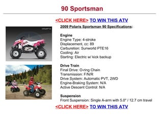 90 Sportsman <CLICK HERE>   TO WIN THIS ATV 2009 Polaris Sportsman 90 Specifications : Engine  Engine Type: 4-stroke Displacement, cc: 89 Carburetion: Sunworld PTE16 Cooling: Air Starting: Electric w/ kick backup Drive Train Final Drive: O-ring Chain Transmission: F/N/R Drive System: Automatic PVT, 2WD Engine-Braking System: N/A Active Descent Control: N/A Suspension Front Suspension: Single A-arm with 5.0&quot; / 12.7 cm travel <CLICK HERE>   TO WIN THIS ATV 