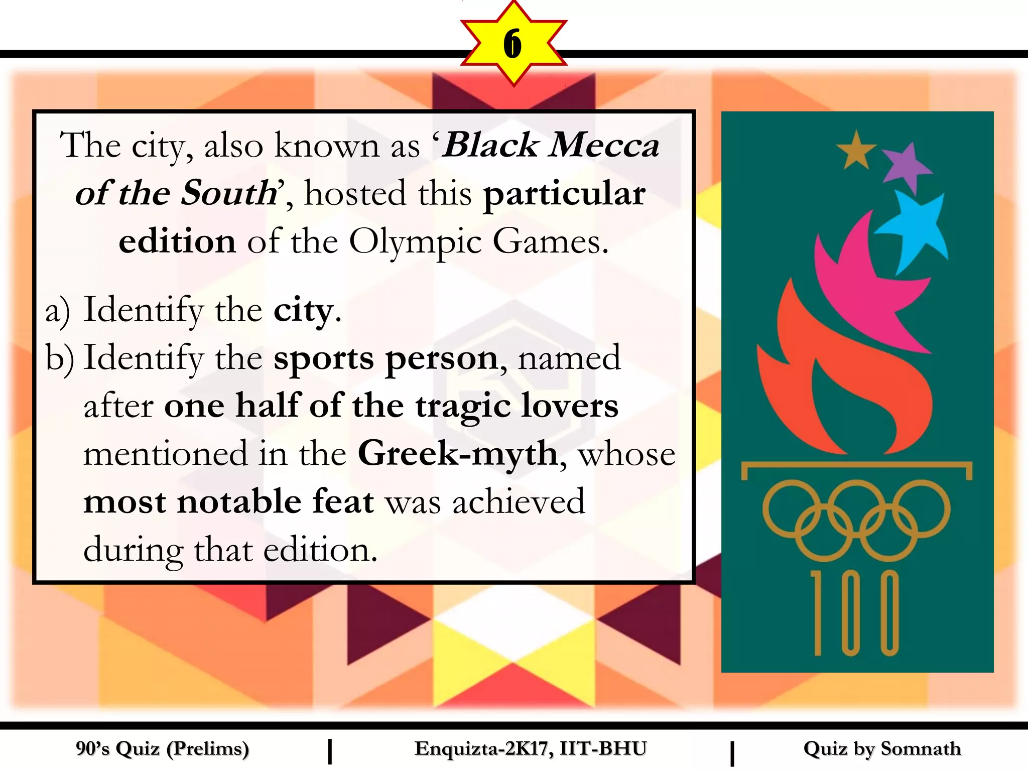 The city, also known as ‘Black Mecca
of the South’, hosted this particular
edition of the Olympic Games.
a) Identify the city.
b) Identify the sports person, named
after one half of the tragic lovers
mentioned in the Greek-myth, whose
most notable feat was achieved
during that edition.
Quiz by SomnathQuiz by Somnath90’s Quiz (Prelims)90’s Quiz (Prelims) Enquizta-2K17, IIT-BHUEnquizta-2K17, IIT-BHUI I
6
 