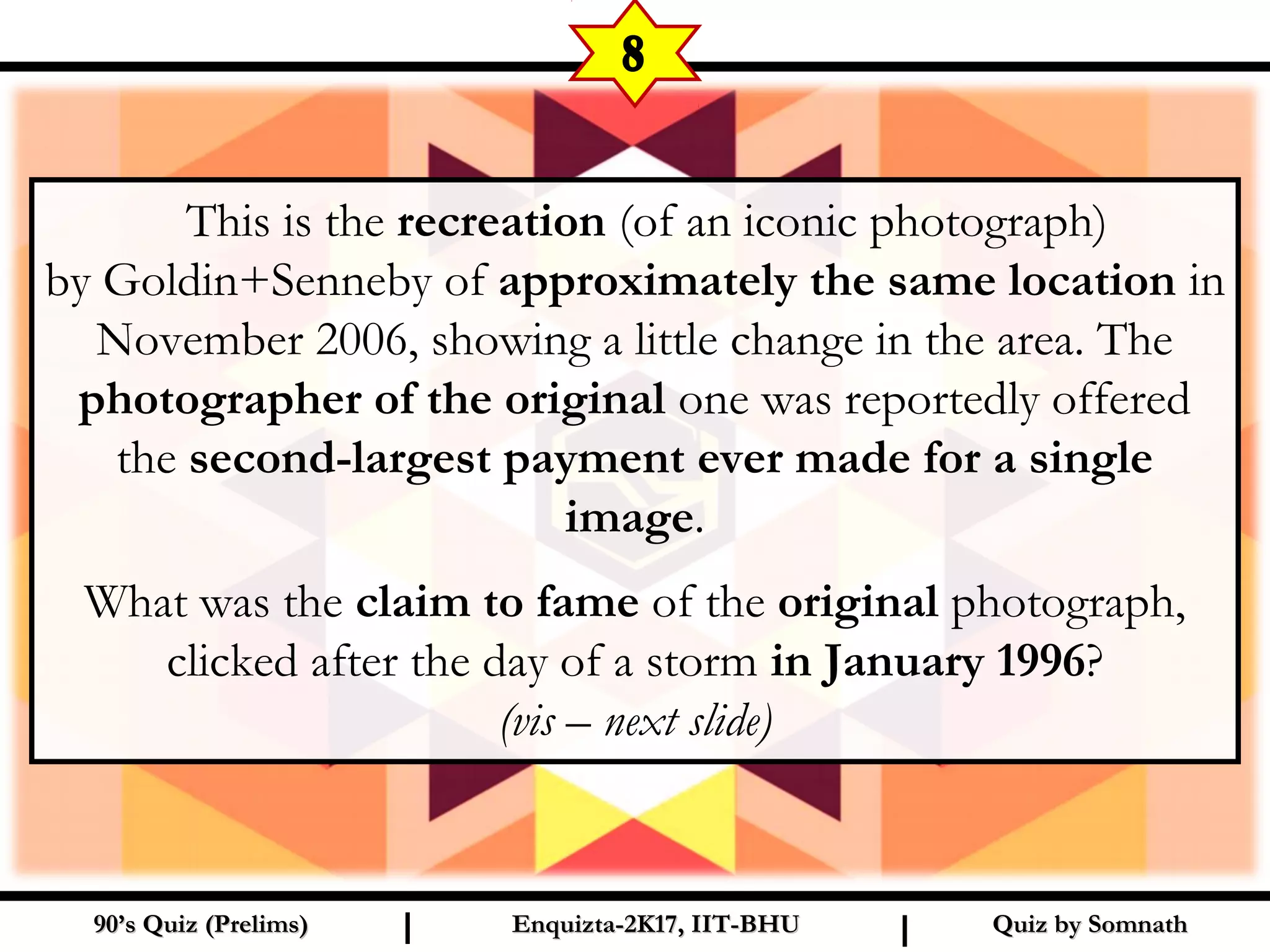 Quiz by SomnathQuiz by Somnath90’s Quiz (Prelims)90’s Quiz (Prelims) Enquizta-2K17, IIT-BHUEnquizta-2K17, IIT-BHUI I
8
  This is the recreation (of an iconic photograph)
by Goldin+Senneby of approximately the same location in
November 2006, showing a little change in the area. The
photographer of the original one was reportedly offered
the second-largest payment ever made for a single
image.
What was the claim to fame of the original photograph,
clicked after the day of a storm in January 1996?
(vis – next slide)
 