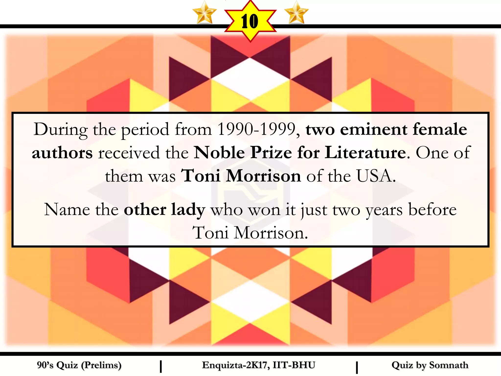 Quiz by SomnathQuiz by Somnath90’s Quiz (Prelims)90’s Quiz (Prelims) Enquizta-2K17, IIT-BHUEnquizta-2K17, IIT-BHUI I
10
During the period from 1990-1999, two eminent female
authors received the Noble Prize for Literature. One of
them was Toni Morrison of the USA.
Name the other lady who won it just two years before
Toni Morrison.
 