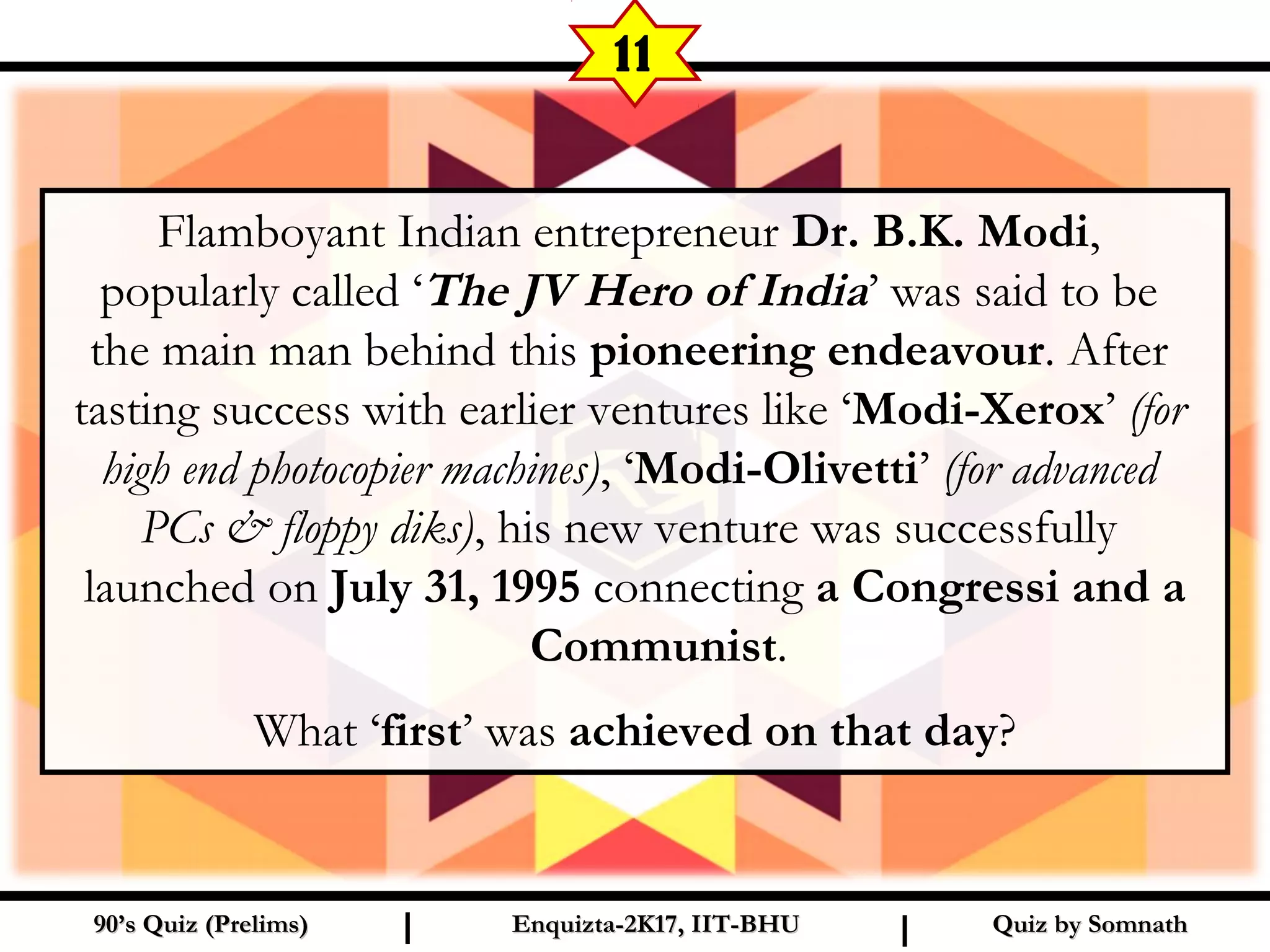Flamboyant Indian entrepreneur Dr. B.K. Modi,
popularly called ‘The JV Hero of India’ was said to be
the main man behind this pioneering endeavour. After
tasting success with earlier ventures like ‘Modi-Xerox’ (for
high end photocopier machines), ‘Modi-Olivetti’ (for advanced
PCs & floppy diks), his new venture was successfully
launched on July 31, 1995 connecting a Congressi and a
Communist.
What ‘first’ was achieved on that day?
Quiz by SomnathQuiz by Somnath90’s Quiz (Prelims)90’s Quiz (Prelims) Enquizta-2K17, IIT-BHUEnquizta-2K17, IIT-BHUI I
11
 
