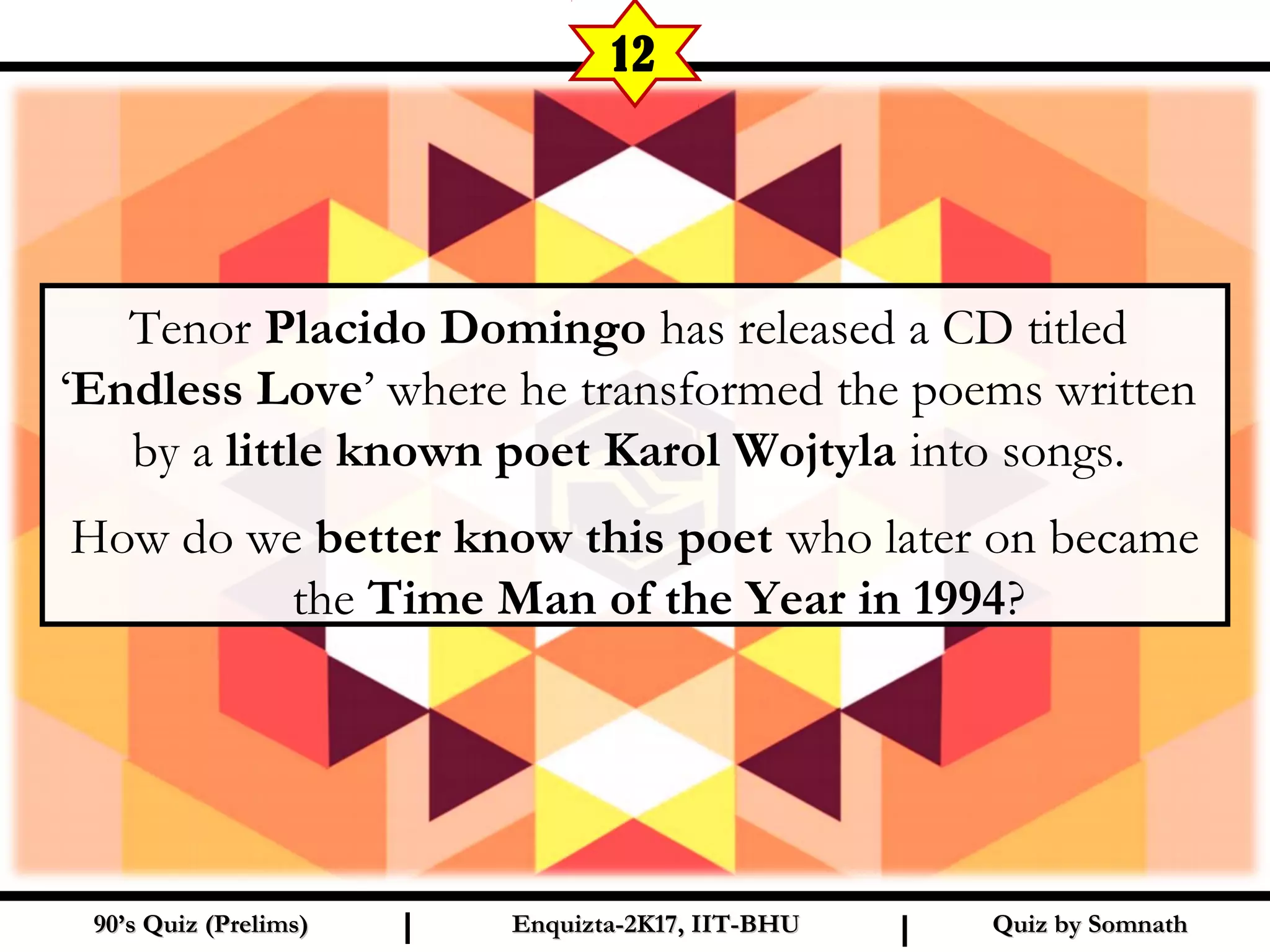 Tenor Placido Domingo has released a CD titled
‘Endless Love’ where he transformed the poems written
by a little known poet Karol Wojtyla into songs.
How do we better know this poet who later on became
the Time Man of the Year in 1994?
Quiz by SomnathQuiz by Somnath90’s Quiz (Prelims)90’s Quiz (Prelims) Enquizta-2K17, IIT-BHUEnquizta-2K17, IIT-BHUI I
12
 