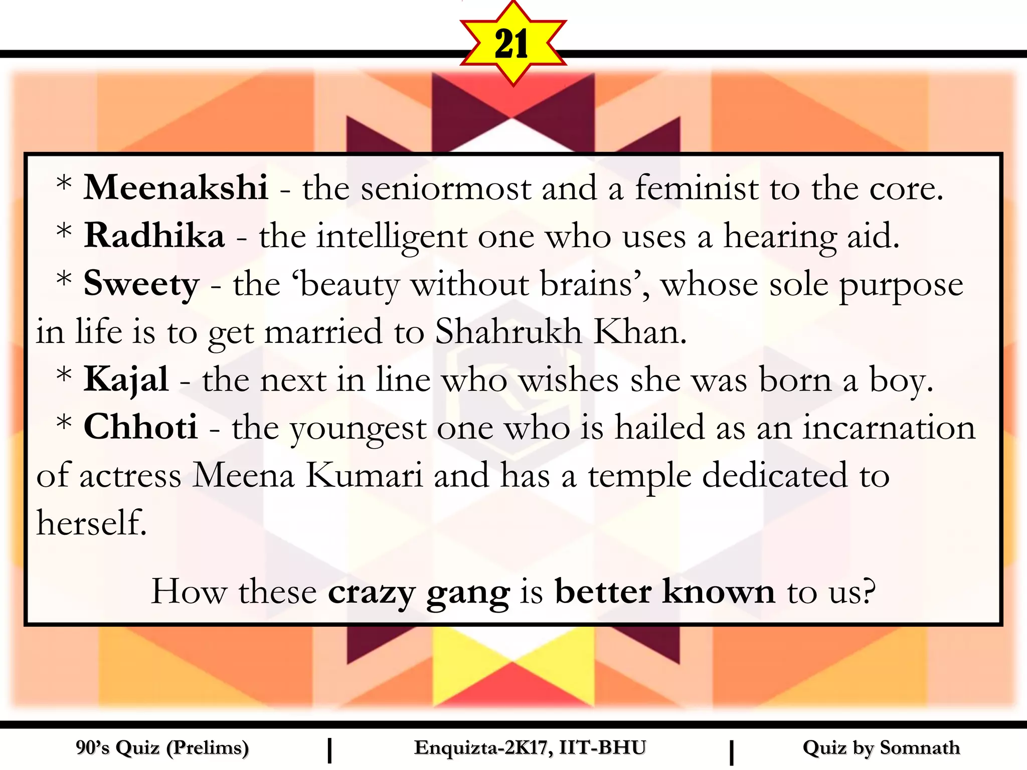 Quiz by SomnathQuiz by Somnath90’s Quiz (Prelims)90’s Quiz (Prelims) Enquizta-2K17, IIT-BHUEnquizta-2K17, IIT-BHUI I
21
* Meenakshi - the seniormost and a feminist to the core.
* Radhika - the intelligent one who uses a hearing aid.
* Sweety - the ‘beauty without brains’, whose sole purpose
in life is to get married to Shahrukh Khan.
* Kajal - the next in line who wishes she was born a boy.
* Chhoti - the youngest one who is hailed as an incarnation
of actress Meena Kumari and has a temple dedicated to
herself.
How these crazy gang is better known to us?
 