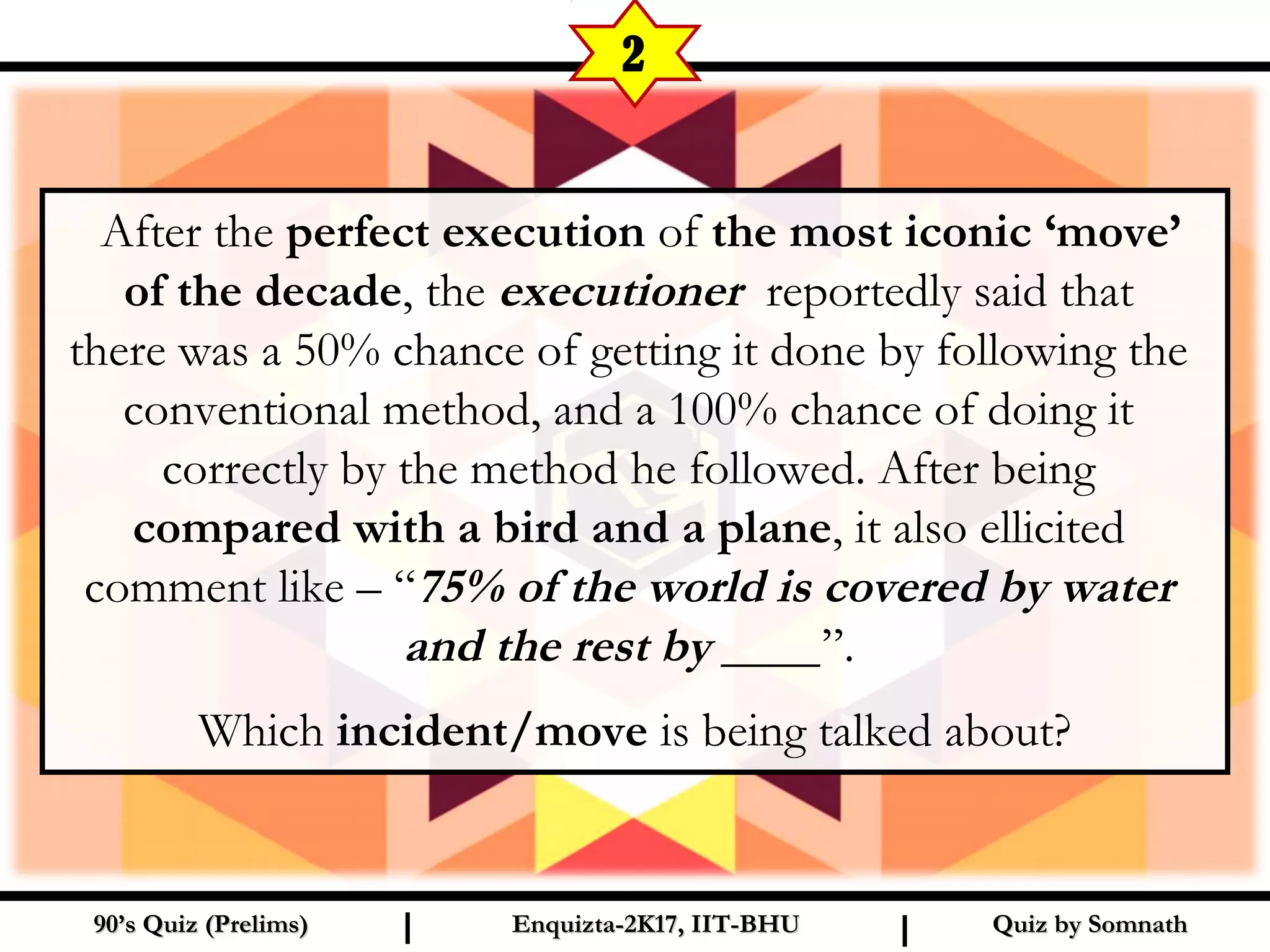   After the perfect execution of the most iconic ‘move’
of the decade, the executioner reportedly said that
there was a 50% chance of getting it done by following the
conventional method, and a 100% chance of doing it
correctly by the method he followed. After being
compared with a bird and a plane, it also ellicited
comment like – “75% of the world is covered by water
and the rest by ____”.
Which incident/move is being talked about?
Quiz by SomnathQuiz by Somnath90’s Quiz (Prelims)90’s Quiz (Prelims) Enquizta-2K17, IIT-BHUEnquizta-2K17, IIT-BHUI I
2
 