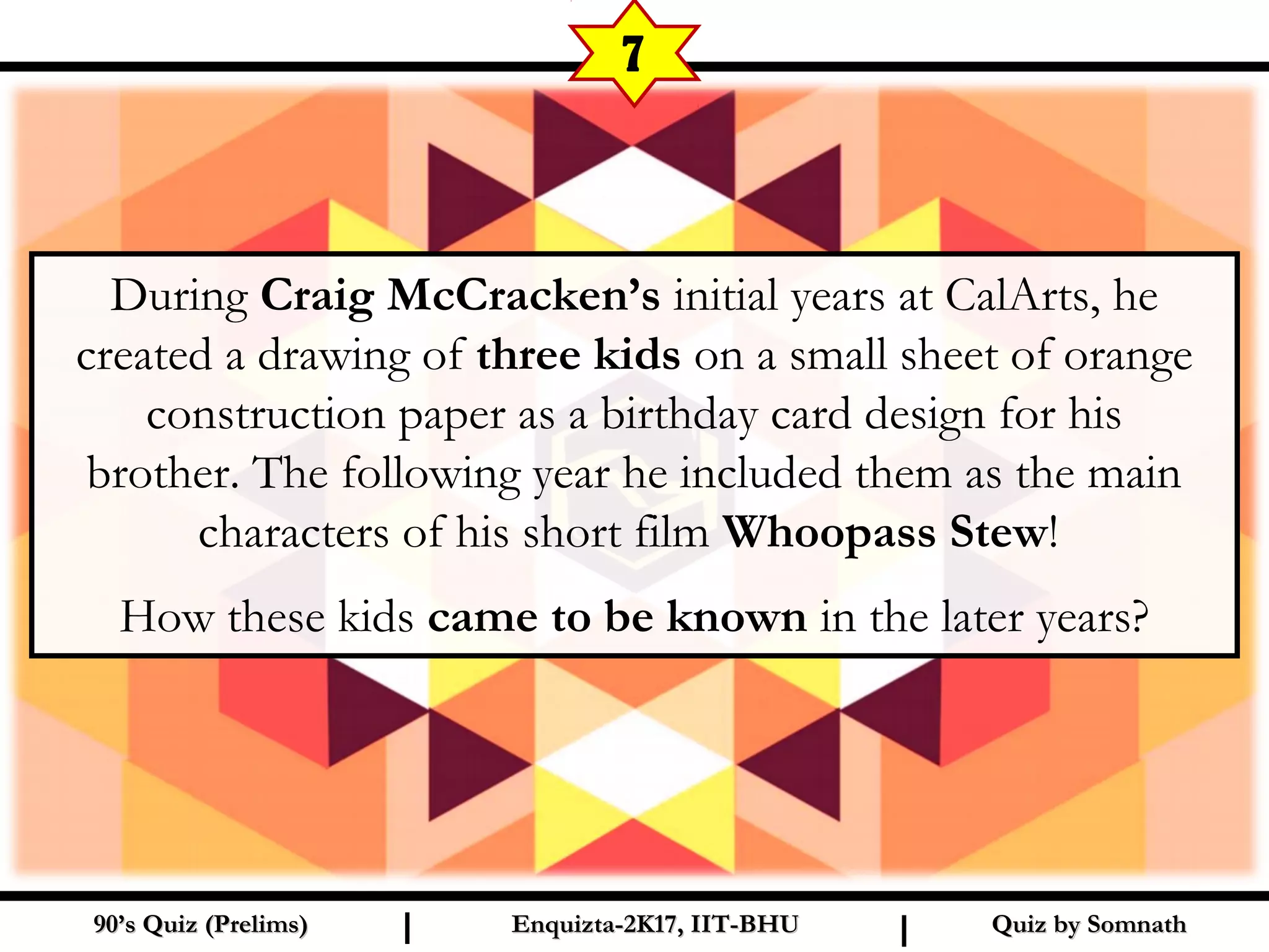 Quiz by SomnathQuiz by Somnath90’s Quiz (Prelims)90’s Quiz (Prelims) Enquizta-2K17, IIT-BHUEnquizta-2K17, IIT-BHUI I
7
During Craig McCracken’s initial years at CalArts, he
created a drawing of three kids on a small sheet of orange
construction paper as a birthday card design for his
brother. The following year he included them as the main
characters of his short film Whoopass Stew!
How these kids came to be known in the later years?
 