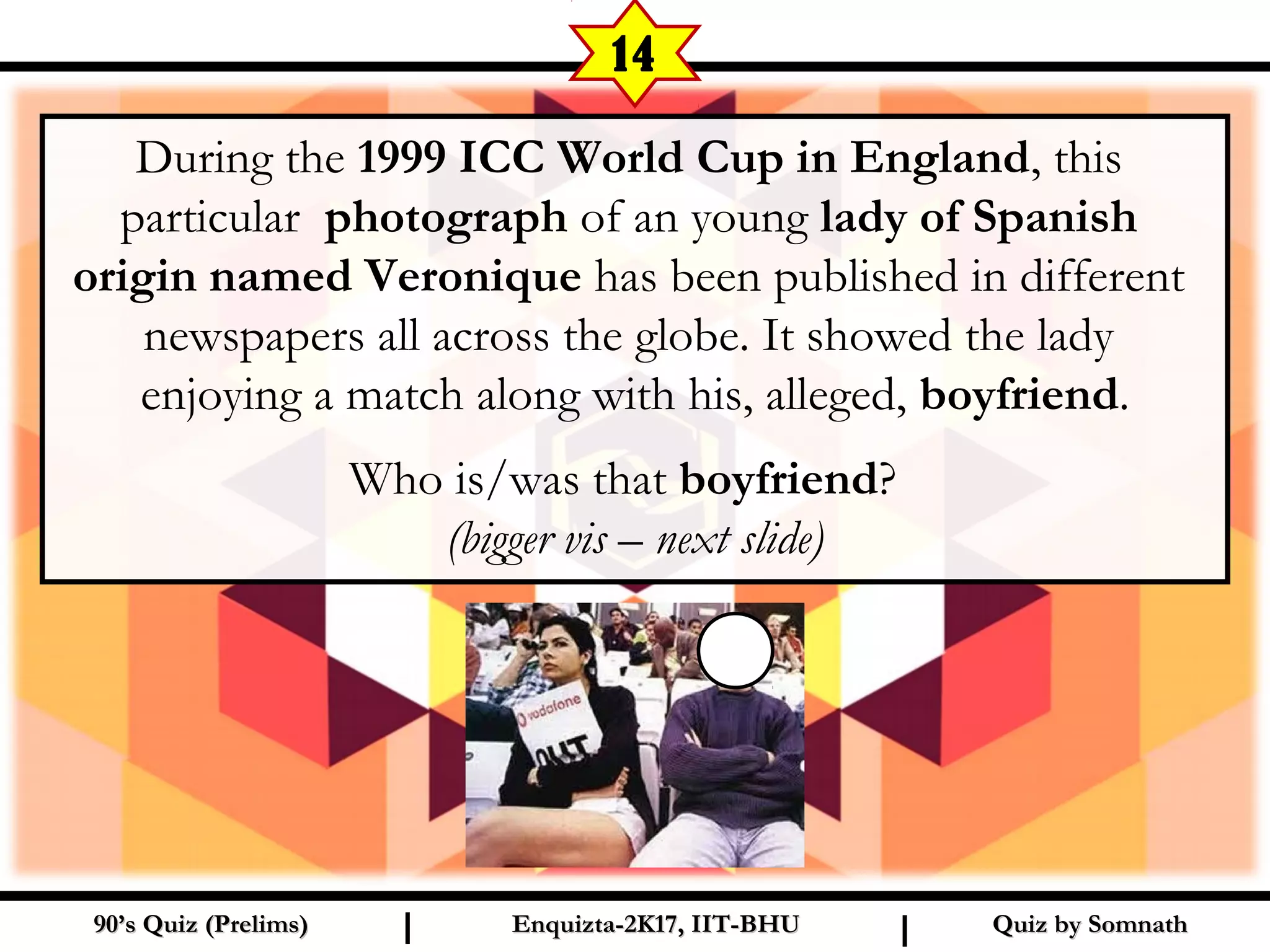 During the 1999 ICC World Cup in England, this
particular photograph of an young lady of Spanish
origin named Veronique has been published in different
newspapers all across the globe. It showed the lady
enjoying a match along with his, alleged, boyfriend.
Who is/was that boyfriend?
(bigger vis – next slide)
Quiz by SomnathQuiz by Somnath90’s Quiz (Prelims)90’s Quiz (Prelims) Enquizta-2K17, IIT-BHUEnquizta-2K17, IIT-BHUI I
14
 