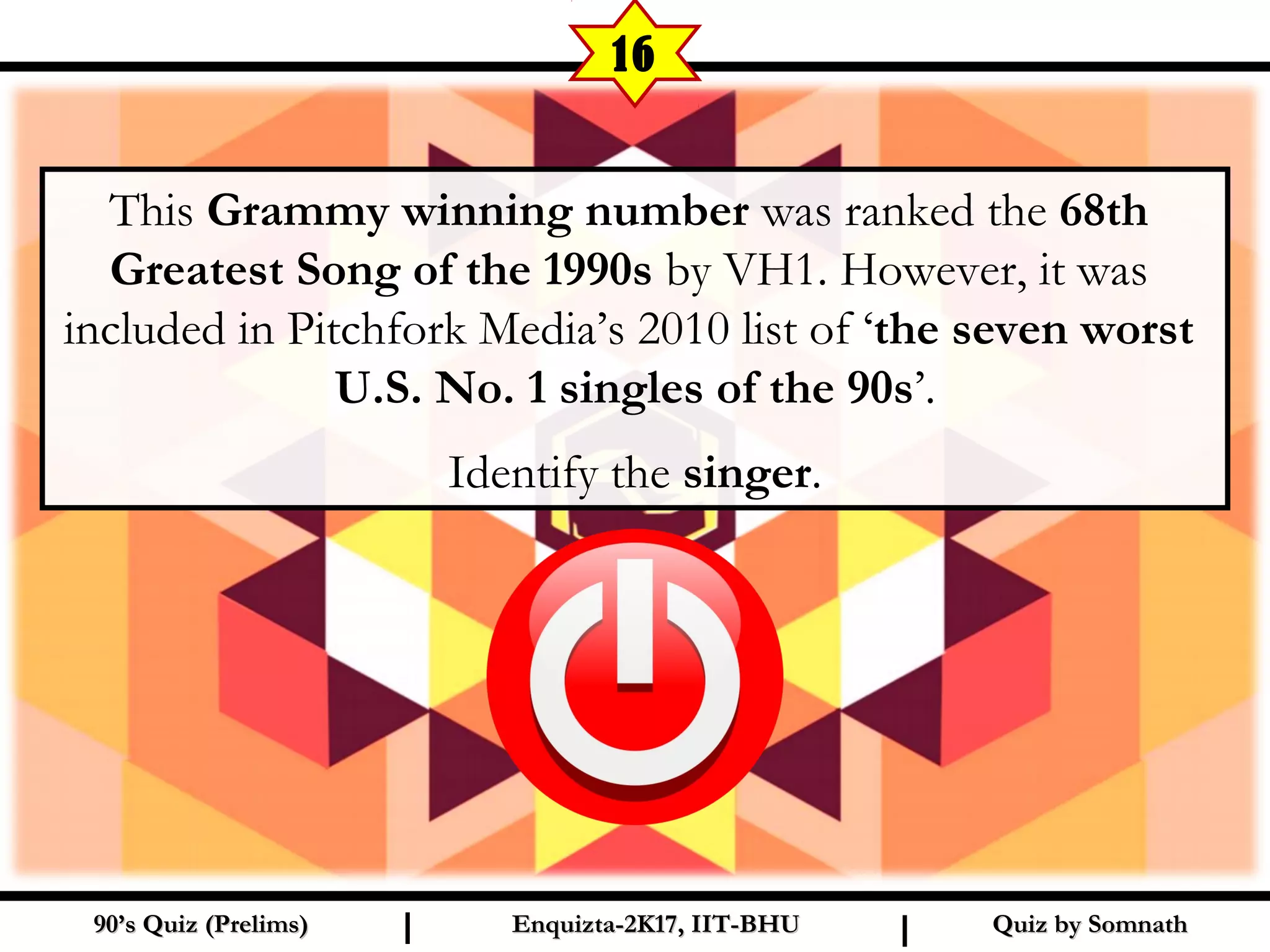 This Grammy winning number was ranked the 68th
Greatest Song of the 1990s by VH1. However, it was
included in Pitchfork Media’s 2010 list of ‘the seven worst
U.S. No. 1 singles of the 90s’.
Identify the singer.
Quiz by SomnathQuiz by Somnath90’s Quiz (Prelims)90’s Quiz (Prelims) Enquizta-2K17, IIT-BHUEnquizta-2K17, IIT-BHUI I
16
 