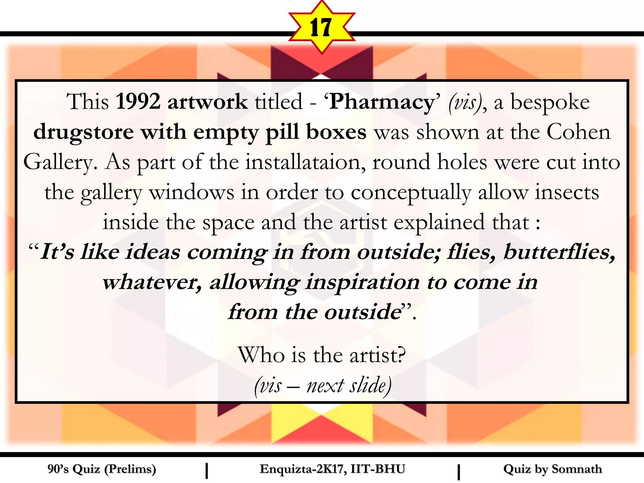 Quiz by SomnathQuiz by Somnath90’s Quiz (Prelims)90’s Quiz (Prelims) Enquizta-2K17, IIT-BHUEnquizta-2K17, IIT-BHUI I
17
This 1992 artwork titled - ‘Pharmacy’ (vis), a bespoke
drugstore with empty pill boxes was shown at the Cohen
Gallery. As part of the installataion, round holes were cut into
the gallery windows in order to conceptually allow insects
inside the space and the artist explained that :
“It’s like ideas coming in from outside; flies, butterflies,
whatever, allowing inspiration to come in
from the outside”.
Who is the artist?
(vis – next slide)
 