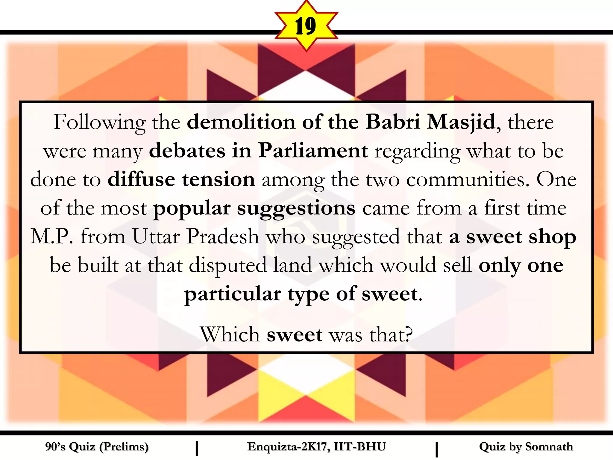 Following the demolition of the Babri Masjid, there
were many debates in Parliament regarding what to be
done to diffuse tension among the two communities. One
of the most popular suggestions came from a first time
M.P. from Uttar Pradesh who suggested that a sweet shop
be built at that disputed land which would sell only one
particular type of sweet.
Which sweet was that?
Quiz by SomnathQuiz by Somnath90’s Quiz (Prelims)90’s Quiz (Prelims) Enquizta-2K17, IIT-BHUEnquizta-2K17, IIT-BHUI I
19
 
