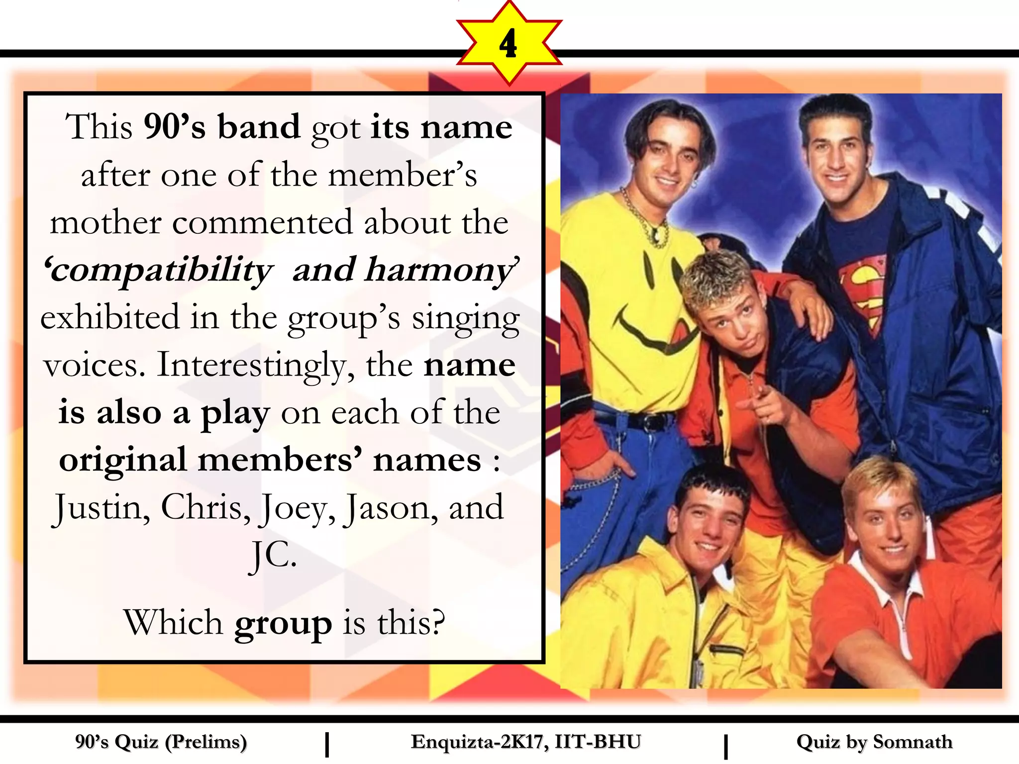   This 90’s band got its name
after one of the member’s
mother commented about the
‘compatibility and harmony’
exhibited in the group’s singing
voices. Interestingly, the name
is also a play on each of the
original members’ names :
Justin, Chris, Joey, Jason, and
JC.
Which group is this?
Quiz by SomnathQuiz by Somnath90’s Quiz (Prelims)90’s Quiz (Prelims) Enquizta-2K17, IIT-BHUEnquizta-2K17, IIT-BHUI I
4
 