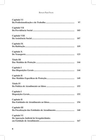 Renan Paes Felix


Capítulo VI
Da Profissionalização e do Trabalho.....................................................	97

Capítulo VII
Da Previdência Social.............................................................................	103

Capítulo VIII
Da Assistência Social...............................................................................	107

Capítulo IX
Da Habitação...........................................................................................	119

Capítulo X
Do Transporte..........................................................................................	123

Título III
Das Medidas de Proteção....................................................................... 	144

Capítulo I
Das Disposições Gerais........................................................................... 	144

Capítulo II
Das Medidas Específicas de Proteção.................................................... 	149

Título IV
Da Política de Atendimento ao Idoso.................................................... 	153

Capítulo I
Disposições Gerais...................................................................................	153

Capítulo II
Das Entidades de Atendimento ao Idoso...............................................	154

Capítulo III
Da Fiscalização das Entidades de Atendimento...................................	160

Capítulo VI
Da Apuração Judicial de Irregularidades
em Entidade de Atendimento.................................................................	167


8
 