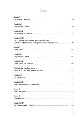 Sumário


Título V
Do Acesso à Justiça.................................................................................	170

Capítulo I
Disposições Gerais...................................................................................	170

Capítulo II
Do Ministério Público.............................................................................	178

Capítulo III
Da Proteção Judicial dos Interesses Difusos,
Coletivos e Individuais Indisponíveis ou Homogêneos........................	189

Título VI
Dos Crimes...............................................................................................	203

Capítulo I
Disposições Gerais...................................................................................	203

Capítulo II
Dos Crimes em Espécie...........................................................................	208

Política Nacional do Idoso –
Lei nº 8.842, de 4 de janeiro de 1994.....................................................	231

Capítulo I 
Da Finalidade..........................................................................................	231

Capítulo II 
Dos Princípios e das Diretrizes..............................................................	231

Seção I 
Dos Princípios..........................................................................................	231

Seção II
Das Diretrizes..........................................................................................	231

Capítulo III 
Da Organização e Gestão.......................................................................	233


                                                                                                           9
 