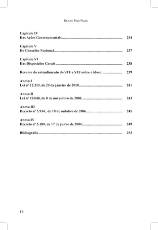 Renan Paes Felix


Capítulo IV 
Das Ações Governamentais....................................................................	234

Capítulo V 
Do Conselho Nacional.............................................................................	237

Capítulo VI 
Das Disposições Gerais........................................................................... 	238

Resumo do entendimento do STF e STJ sobre o idoso:....................... 	239

Anexo I
Lei nº 12.213, de 20 da janeiro de 2010.................................................	241

Anexo II
Lei nº 10.048, de 8 de novembro de 2000..............................................	243

Anexo III
Decreto nº 5.934,  de 18 de outubro de 2006.........................................	245

Anexo IV
Decreto nº 5.109, de 17 de junho de 2004..............................................	249

Bibliografia..............................................................................................	253




10
 