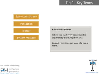 SAPinsight16
www.SAPinsight.com
SAP System Provided by:
Easy Access Screen
Transaction
Toolbar
System Message
Tip 9 - Key Terms
Easy Access Screen
Where you start every session and is
the primary user navigation area.
Consider this the equivalent of a main
menu.
 